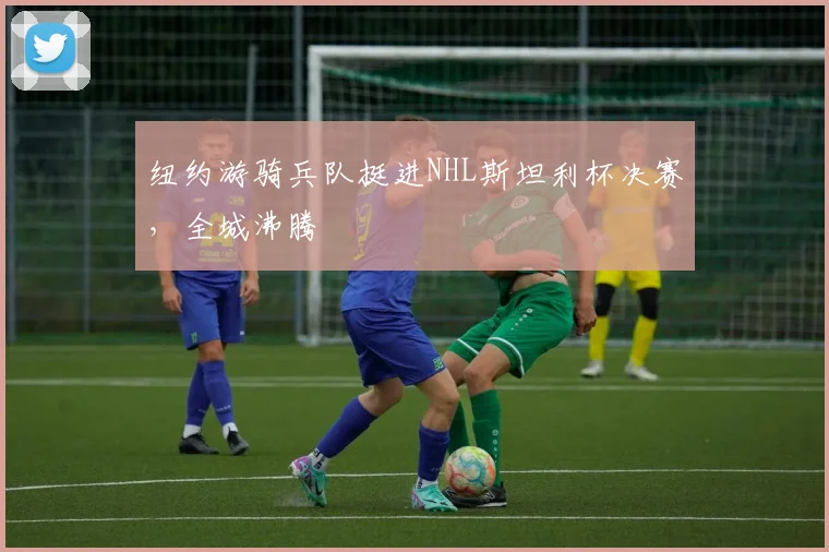 纽约游骑兵队挺进NHL斯坦利杯决赛，全城沸腾