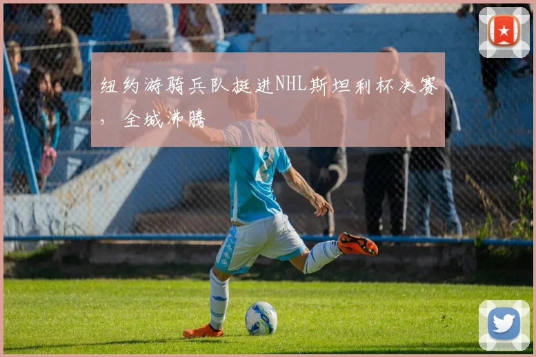 纽约游骑兵队挺进NHL斯坦利杯决赛，全城沸腾