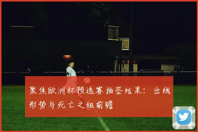 聚焦欧洲杯预选赛抽签结果：出线形势与死亡之组前瞻