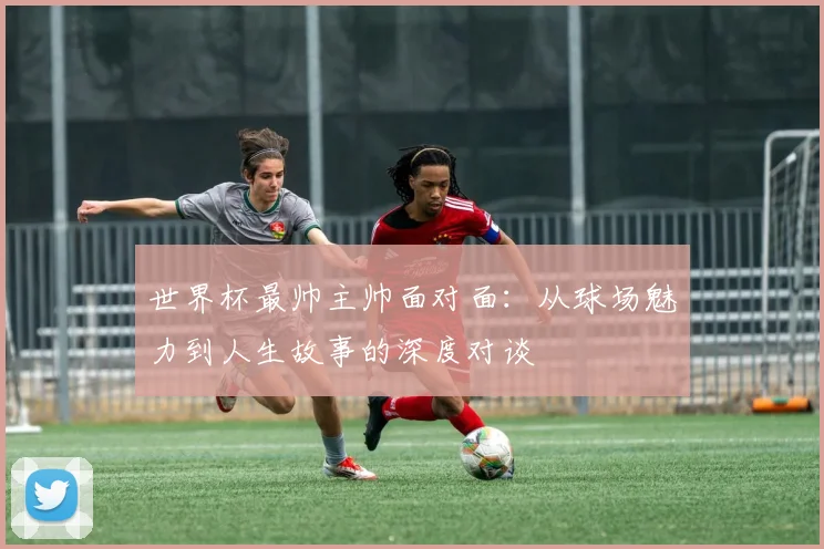 世界杯最帅主帅面对面：从球场魅力到人生故事的深度对谈