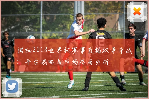揭秘2018世界杯赛事直播权争夺战：平台战略与市场格局分析