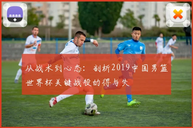 从战术到心态：剖析2019中国男篮世界杯关键战役的得与失
