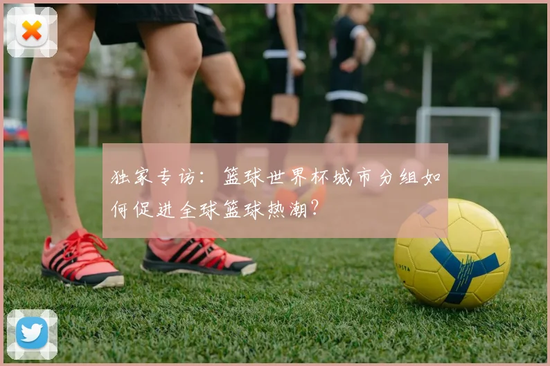独家专访:篮球世界杯城市分组如何促进全球篮球热潮?