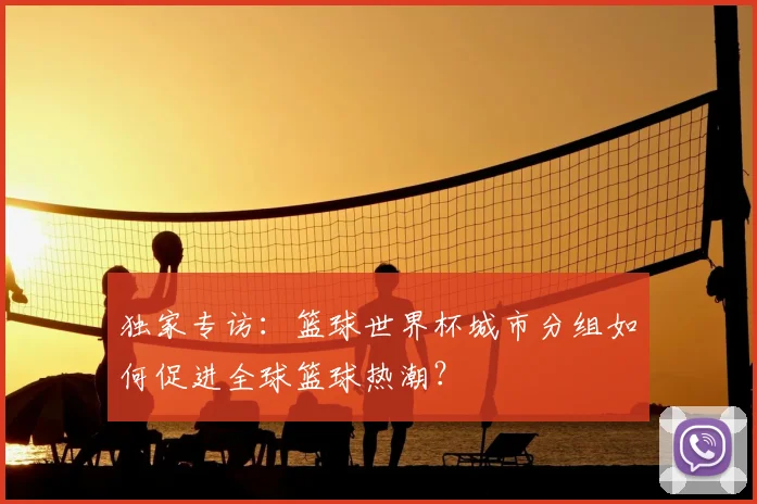 独家专访：篮球世界杯城市分组如何促进全球篮球热潮？