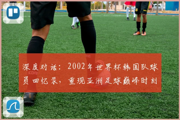 深度对话：2002年世界杯韩国队球员回忆录，重现亚洲足球巅峰时刻
