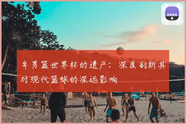 年男篮世界杯的遗产：深度剖析其对现代篮球的深远影响