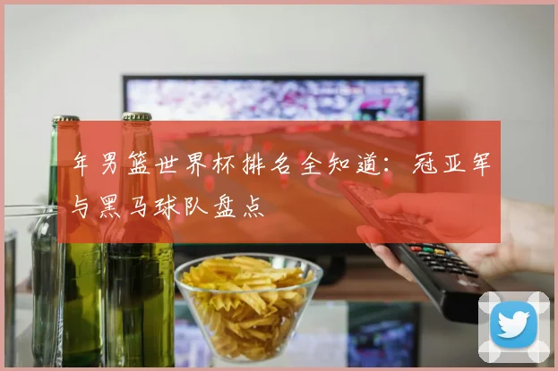 年男篮世界杯排名全知道：冠亚军与黑马球队盘点