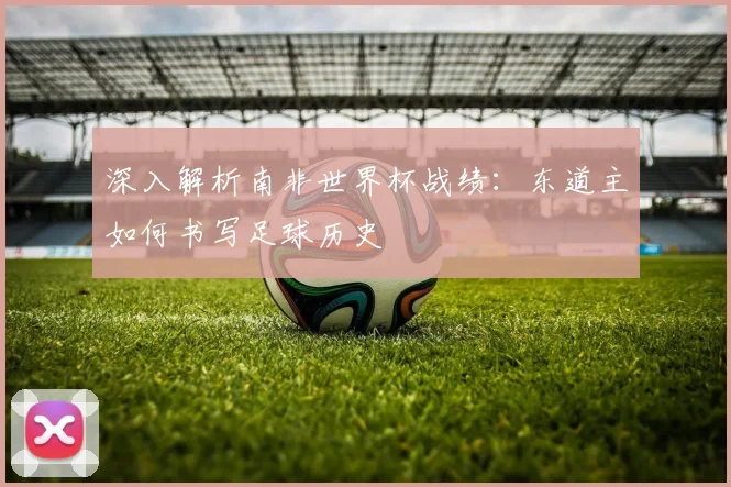 深入解析南非世界杯战绩：东道主如何书写足球历史