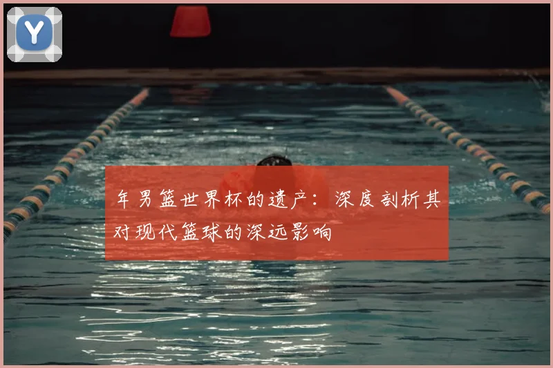年男篮世界杯的遗产：深度剖析其对现代篮球的深远影响