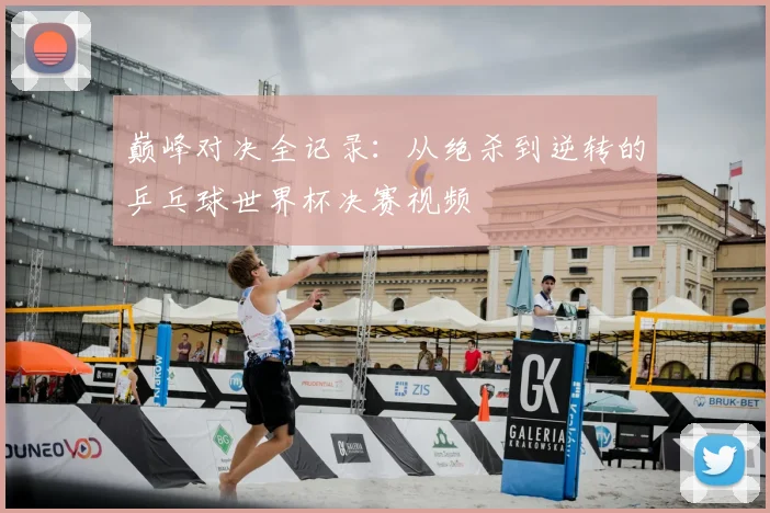 巅峰对决全记录：从绝杀到逆转的乒乓球世界杯决赛视频