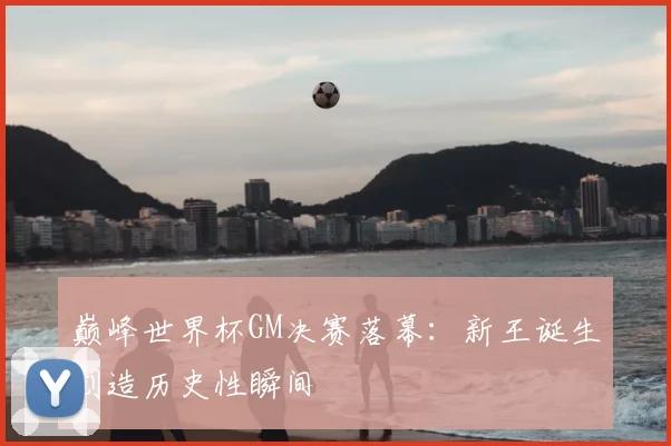 巅峰世界杯GM决赛落幕：新王诞生创造历史性瞬间